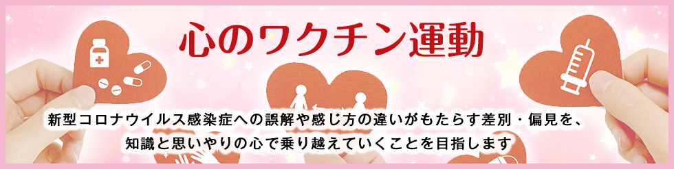 「心のワクチン運動」新型コロナウイルス感染症への誤解や感じ方の違いがもたらす差別・偏見を、知識と思いやりの心で乗り越えていくことを目指します。