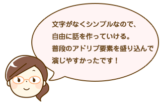 文字がなくシンプルなので、自由に話を作っていける。普段のアドリブ要素を盛り込んで演じやすかったです！