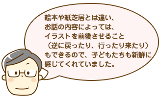 絵本や紙芝居とは違い、お話の内容によっては、イラストを前後させること（逆に戻ったり、行ったり来たり）もできるので、子どもたちも新鮮に感じてくれていました。