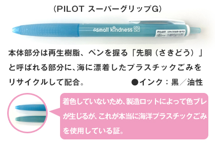 （PILOT スーパーグリップG）本体部分は再生樹脂、ペンを握るグリップに海に漂着したプラスチックごみをリサイクルして配合。●インク：黒／油性。着色していないため、製造ロットによって色ブレが生じるが、これが本当にプラスチックごみを使用している証。